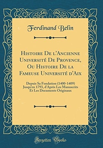 Histoire de l'Ancienne Université de Provence, Ou Histoire de la Fameuse Université d'Aix Depuis Sa Fondation (1400-1409) Jusqu'en 1793, d'Après Les Manuscrits Et Les Documents Originaux (Classic Reprint)
