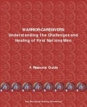 Warrior-Caregivers Understanding the Challenges and Healing of First Nations Men: A Guide Prepared for the Aboriginal Healing Foundation