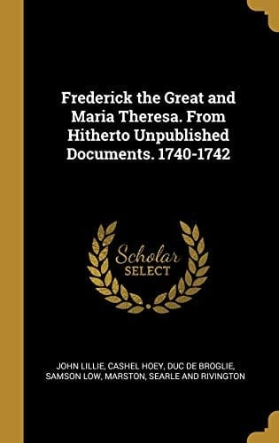 Frederick the Great and Maria Theresa. From Hitherto Unpublished Documents. 1740-1742