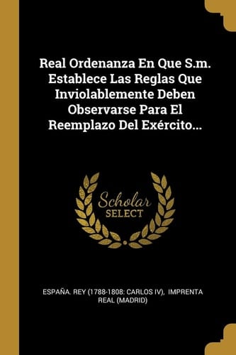 Real Ordenanza En Que S.m. Establece Las Reglas Que Inviolablemente Deben Observarse Para El Reemplazo Del Exército...