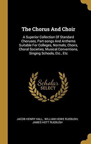 The Chorus And Choir A Superior Collection Of Standard Choruses, Part-songs And Anthems Suitable For Colleges, Normals, Choirs, Choral Societies, Musical Conventions, Singing Schools, Etc., Etc