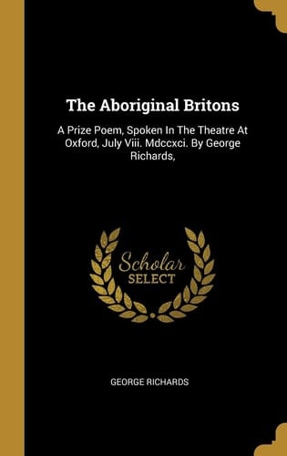 The Aboriginal Britons A Prize Poem, Spoken In The Theatre At Oxford, July Viii. Mdccxci. By George Richards,