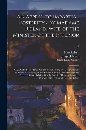 An Appeal to Impartial Posterity / by Madame Roland, Wife of the Minister of the Interior; Or, A Collection of Tracts Written by Her During Her Confinement in the Prisons of the Abbey, and St. Pélagie, in Paris; Translated From the French Original;...; V.2