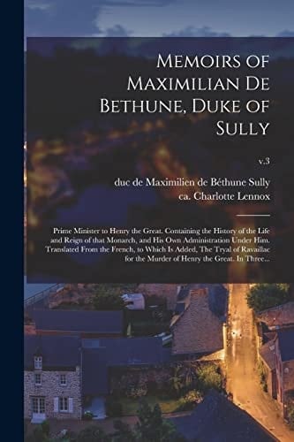 Memoirs of Maximilian De Bethune, Duke of Sully Prime Minister to Henry the Great. Containing the History of the Life and Reign of That Monarch, and His Own Administration Under Him. Translated From the French, to Which is Added, The Tryal Of...; V.3