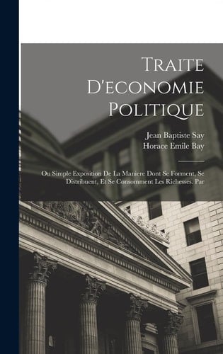 Traite D'economie Politique Ou Simple Exposition De La Maniere Dont Se Forment, Se Distribuent, Et Se Consomment Les Richesses. Par