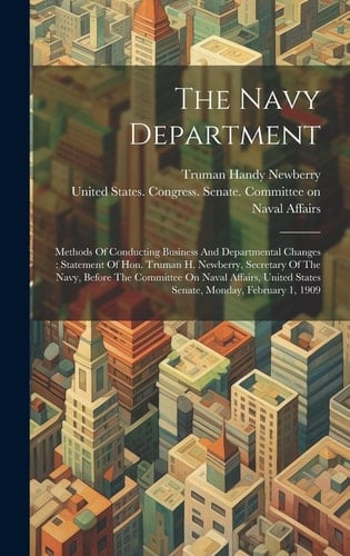 The Navy Department Methods Of Conducting Business And Departmental Changes: Statement Of Hon. Truman H. Newberry, Secretary Of The Navy, Before The Committee On Naval Affairs, United States Senate, Monday, February 1, 1909