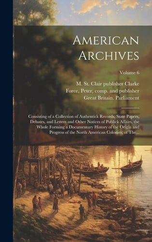 American Archives Consisting of a Collection of Authentick Records, State Papers, Debates, and Letters and Other Notices of Publick Affairs, the Whole Forming a Documentary History of the Origin and Progress of the North American Colonies; of The...; Volume 6