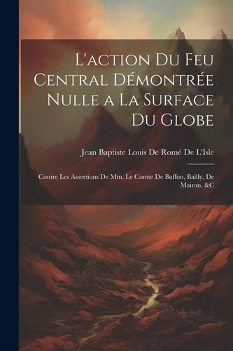 L'action Du Feu Central Démontrée Nulle a La Surface Du Globe Contre Les Assertions De Mm. Le Comte De Buffon, Bailly, De Mairan, &c