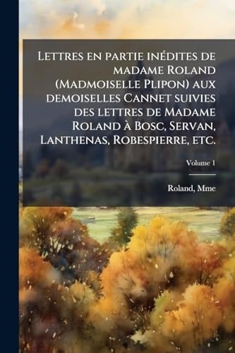 Lettres en Partie inÃ(c)dites de Madame Roland (Madmoiselle Plipon) Aux Demoiselles Cannet Suivies des Lettres de Madame Roland à Bosc, Servan, Lanthenas, Robespierre, Etc