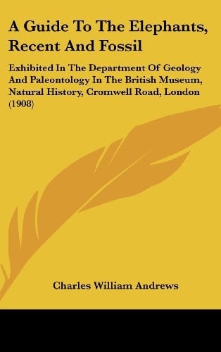 A Guide To The Elephants, Recent And Fossil: Exhibited In The Department Of Geology And Paleontology In The British Museum, Natural History, Cromwell Road, London (1908)