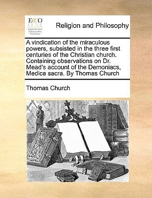 A vindication of the miraculous powers, subsisted in the three first centuries of the Christian church. Containing observations on Dr. Mead's account of the Demoniacs, Medica sacra. By Thomas Church
