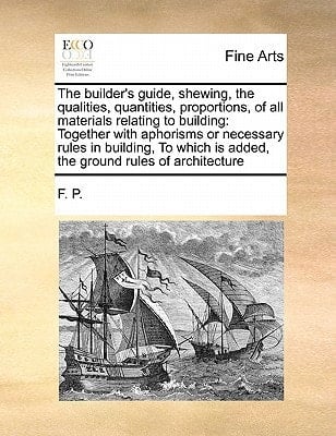 The builder's guide, shewing, the qualities, quantities, proportions, of all materials relating to building: Together with aphorisms or necessary ... is added, the ground rules of architecture