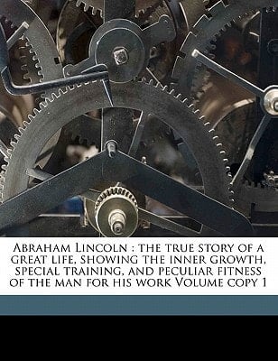 Abraham Lincoln: the true story of a great life, showing the inner growth, special training, and peculiar fitness of the man for his work Volume copy 1