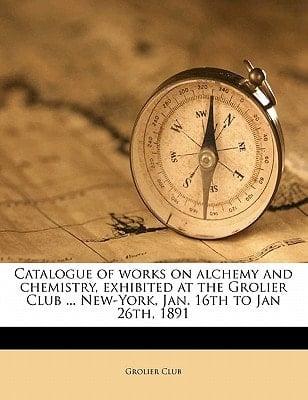 Catalogue of works on alchemy and chemistry, exhibited at the Grolier Club ... New-York, Jan. 16th to Jan 26th, 1891