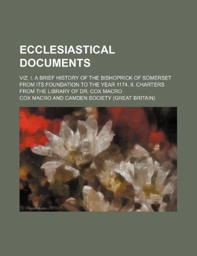 Ecclesiastical documents; viz. I. A brief history of the bishoprick of Somerset from its foundation to the year 1174. II. Charters from the library of Dr. Cox Macro