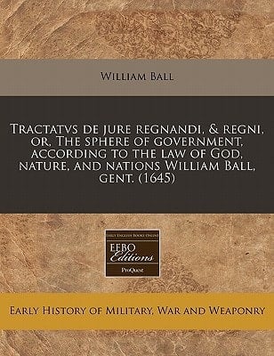 Tractatvs de jure regnandi, & regni, or, The sphere of government, according to the law of God, nature, and nations William Ball, gent. (1645)