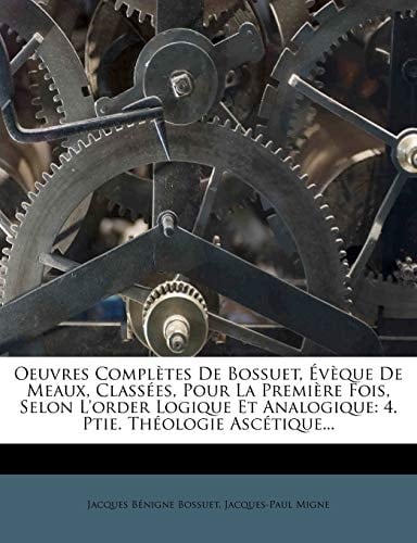 Oeuvres Completes de Bossuet, V Que de Meaux, Class Es, Pour La Premi Re Fois, Selon L'Order Logique Et Analogique: 4. Ptie. Th Ologie Asc Tique... (French Edition)