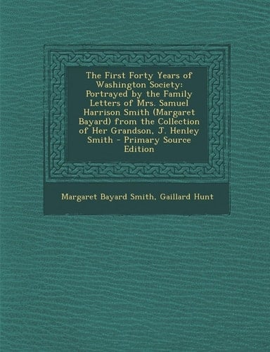 The First Forty Years of Washington Society Portrayed by the Family Letters of Mrs. Samuel Harrison Smith (Margaret Bayard) from the Collection of He