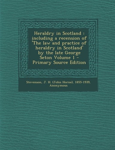 Heraldry in Scotland Including a Recension of 'the Law and Practice of Heraldry in Scotland' by the Late George Seton Volume 1 - Primary Source Edit