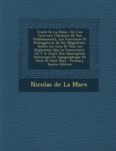 Traité de la Police, Où L'on Trouvera L'Histoire de Son Établissement, Les Fonctions Et Prérogatives de Ses Magistrats, Toutes Les Loix Et Tous Les R