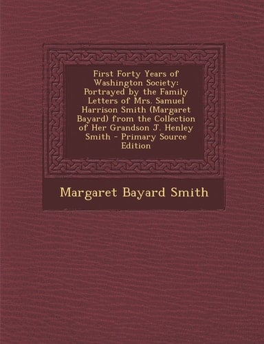 First Forty Years of Washington Society Portrayed by the Family Letters of Mrs. Samuel Harrison Smith (Margaret Bayard) from the Collection of Her Gr
