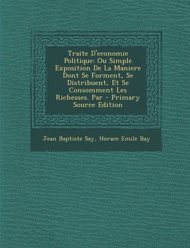 Traite D'Economie Politique Ou Simple Exposition de la Maniere Dont Se Forment, Se Distribuent, Et Se Consomment Les Richesses. Par - Primary Source