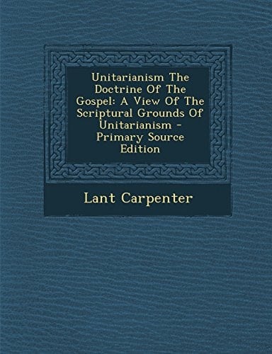 Unitarianism the Doctrine of the Gospel A View of the Scriptural Grounds of Unitarianism - Primary Source Edition