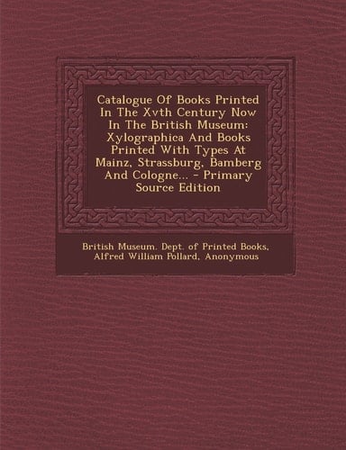 Catalogue of Books Printed in the Xvth Century Now in the British Museum Xylographica and Books Printed with Types at Mainz, Strassburg, Bamberg And