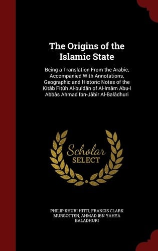 The Origins of the Islamic State Being a Translation From the Arabic, Accompanied With Annotations, Geographic and Historic Notes of the Kitâb Fitûh Al-buldân of Al-Imâm Abu-l Abbâs Ahmad Ibn-Jâbir Al-Balâdhuri