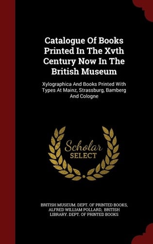 Catalogue of Books Printed in the Xvth Century Now in the British Museum Xylographica and Books Printed with Types at Mainz, Strassburg, Bamberg and Cologne