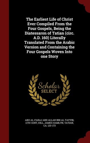 The Earliest Life of Christ Ever Compiled From the Four Gospels, Being the Diatessaron of Tatian (circ. A.D. 160) Literally Translated From the Arabic Version and Containing the Four Gospels Woven Into One Story