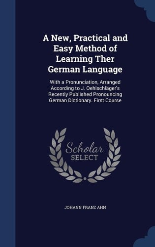 A New, Practical and Easy Method of Learning Ther German Language With a Pronunciation, Arranged According to J. Oehlschläger's Recently Published Pronouncing German Dictionary. First Course