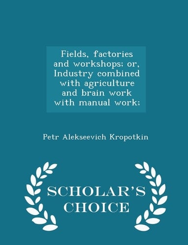 Fields, Factories and Workshops; Or, Industry Combined with Agriculture and Brain Work with Manual Work; - Scholar's Choice Edition