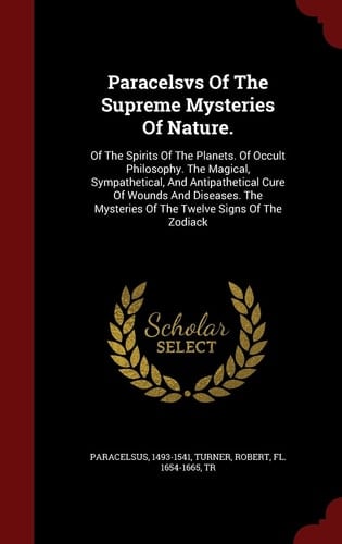 Paracelsvs Of The Supreme Mysteries Of Nature. Of The Spirits Of The Planets. Of Occult Philosophy. The Magical, Sympathetical, And Antipathetical Cure Of Wounds And Diseases. The Mysteries Of The Twelve Signs Of The Zodiack