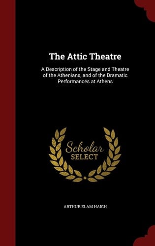 The Attic Theatre A Description of the Stage and Theatre of the Athenians, and of the Dramatic Performances at Athens