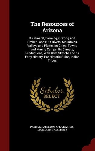 The Resources of Arizona Its Mineral, Farming, Grazing and Timber Lands; Its Rivers, Mountains, Valleys and Plains; Its Cities, Towns and Mining Camps; Its Climate, Productions, with Brief Sketches of Its Early History, Pre-Historic Ruins, Indian Tribes