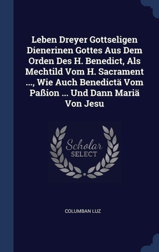 Leben Dreyer Gottseligen Dienerinen Gottes Aus Dem Orden Des H. Benedict, ALS Mechtild Vom H. Sacrament ..., Wie Auch Benedictä Vom Paßion ... Und Dann Mariä Von Jesu