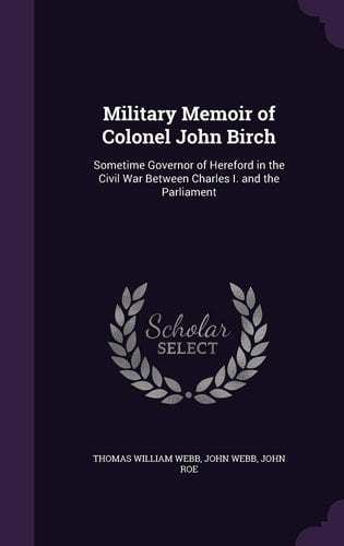 Military Memoir of Colonel John Birch Sometime Governor of Hereford in the Civil War Between Charles I. and the Parliament