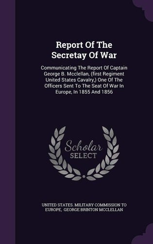 Report Of The Secretay Of War Communicating The Report Of Captain George B. Mcclellan, (first Regiment United States Cavalry, ) One Of The Officers Sent To The Seat Of War In Europe, In 1855 And 1856
