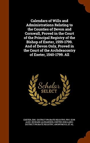 Calendars of Wills and Administrations Relating to the Counties of Devon and Cornwall, Proved in the Court of the Principal Registry of the Bishop of Exeter, 1559-1799. And of Devon Only, Proved in the Court of the Archdeacontry of Exeter, 1540-1799. All