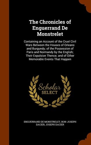 The Chronicles of Enguerrand De Monstrelet Containing an Account of the Cruel Civil Wars Between the Houses of Orleans and Burgundy; of the Possession of Paris and Normandy by the English; Their Expulsion Thence; and of Other Memorable Events That Happen