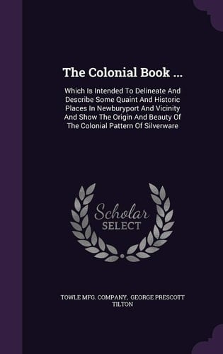 The Colonial Book ... Which Is Intended To Delineate And Describe Some Quaint And Historic Places In Newburyport And Vicinity And Show The Origin And Beauty Of The Colonial Pattern Of Silverware