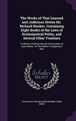The Works of That Learned and Judicious Divine Mr. Richard Hooker, Containing Eight Books of the Laws of Ecclesiastical Polity, and Several Other Treatises To Which Is Prefixed the Life of the Author, by Isaac Walton. to This Edition Is Subjoined a New