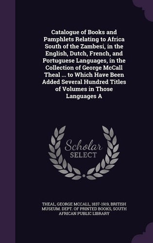 Catalogue of Books and Pamphlets Relating to Africa South of the Zambesi, in the English, Dutch, French, and Portuguese Languages, in the Collection of George McCall Theal ... to Which Have Been Added Several Hundred Titles of Volumes in Those Languages A