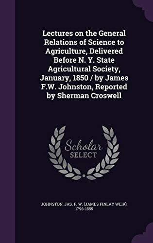 Lectures on the General Relations of Science to Agriculture, Delivered Before N. Y. State Agricultural Society, January, 1850 / by James F.W. Johnston, Reported by Sherman Croswell