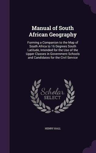 Manual of South African Geography Forming a Companion to the Map of South Africa to 16 Degrees South Latitude, Intended for the Use of the Upper Classes in Government Schools and Candidates for the Civil Service