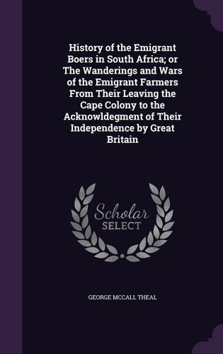 History of the Emigrant Boers in South Africa; Or The Wanderings and Wars of the Emigrant Farmers From Their Leaving the Cape Colony to the Acknowldegment of Their Independence by Great Britain