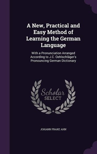 A New, Practical and Easy Method of Learning the German Language With a Pronunciation Arranged According to J.C. Oehlschläger's Pronouncing German Dictionary