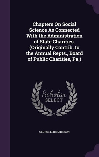 Chapters on Social Science As Connected with the Administration of State Charities. (Originally Contrib. to the Annual Repts. , Board of Public Charities, Pa. )