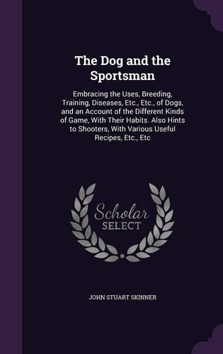 The Dog and the Sportsman Embracing the Uses, Breeding, Training, Diseases, Etc., Etc., of Dogs, and an Account of the Different Kinds of Game, With Their Habits. Also Hints to Shooters, With Various Useful Recipes, Etc., Etc